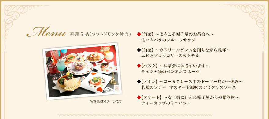 《メニュー》料理5品（ソフトドリンク付き）　　 ◆【前菜】～ようこそ帽子屋のお茶会へ～  生ハムバラのフルーツサラダ ◆【前菜】～カドリールダンスを踊りながら乾杯～  エビとブロッコリーのカクテル ◆【パスタ】～お茶会には必ずいます～ チェシャ猫のペンネボロネーゼ 【メイン】～コーカスレース中のドードー鳥が一休み～ 若鶏のソテーマスタード風味のデミグラスソース 【デザート】～女王様に仕える帽子屋からの贈り物～ ティーカップのミニパフェ