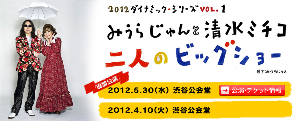 2012ダイナミックシリーズ VOL.1
みうらじゅんと清水ミチコ
二人のビッグショー
追加公演　2012.5.30（水）渋谷公会堂
2012.4.10（火）渋谷公会堂