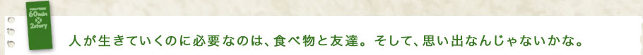 人が生きていくのに必要なのは、食べ物と友達。そして、思い出なんじゃないかな。