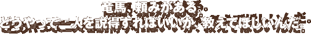 竜馬、頼みがある。どうやって二人を説得すればいいのか、教えてほしいんだ。