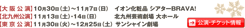 大阪公演　10月30日（土）〜11月7日（日）　イオン化粧品 シアターBRAVA! 北九州公演　11月13日（土）・14日（日）　北九州芸術劇場 大ホール 東京公演　11月30日（火）〜12月25日（土）　サンシャイン劇場