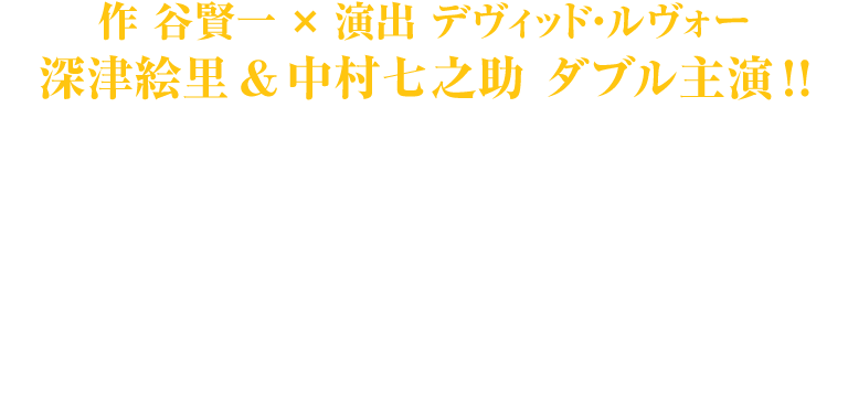 作　谷賢一×演出 デヴィッド・ルヴォー　深津絵里、中村七之助がダブル主演で挑む究極の愛の物語 ETERNAL CHIKAMATSU -近松門左衛門「心中天網島」より- 