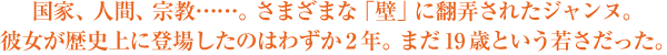 国家、人間、宗教……。さまざまな「壁」に翻弄されたジャンヌ。彼女が歴史上に登場したのはわずか2年。まだ19歳という若さだった。