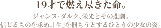19才で燃え尽きた命。ジャンヌ・ダルク、栄光とその悲劇。信じるものを求め、「生」を掴もうとするひとりの少女の姿。
