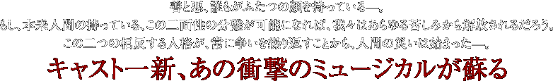 善と悪、誰もがふたつの顔を持っている—。 もし、本来人間の持っている、この二面性の分離が可能になれば、 我々はあらゆる苦しみから解放されるだろう。 この二つの相反する人格が、常に争いを繰り返すことから、 人間の災いは始まった—。キャスト一新、あの衝撃のミュージカルが蘇る