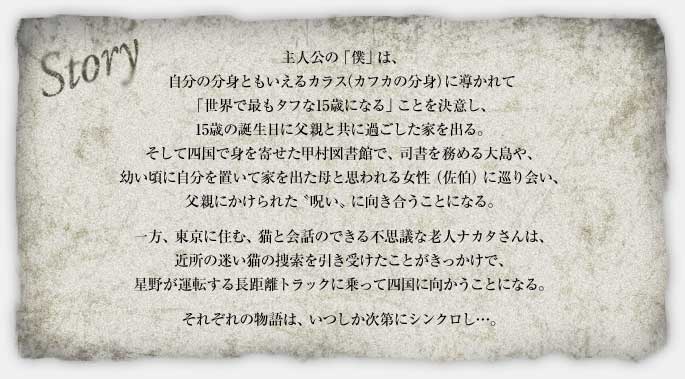 主人公の「僕」は、自分の分身ともいえるカラス（カフカの分身）に導かれて「世界で最もタフな15歳になる」ことを決意し、15歳の誕生日に父親と共に過ごした家を出る。 そして四国で身を寄せた甲村図書館で、司書を務める大島や、幼い頃に自分を置いて家を出た母と思われる女性（佐伯）に巡り会い、父親にかけられた「呪い」に向き合うことになる。 一方、東京に住む、猫と会話のできる不思議な老人ナカタさんは、近所の迷い猫の捜索を引き受けたことがきっかけで、星野が運転する長距離トラックに乗って四国に向かうことになる。 それぞれの物語は、いつしか次第にシンクロし…。