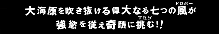 大海原を吹き抜ける偉大なる七つの風（ドロボー）が強慾を従え奇蹟に挑む（T R Y）！