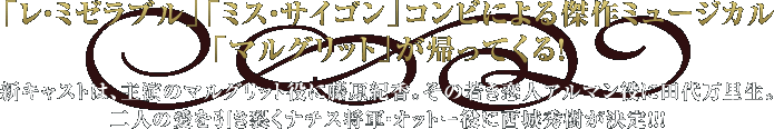 「レ・ミゼラブル」「ミス・サイゴン」コンビによる傑作ミュージカル「マルグリット」が帰ってくる！ 新キャストは、主演のマルグリット役に藤原紀香。 その若き恋人アルマン役に田代万里生。 二人の愛を引き裂くナチス将軍・オットー役に西城秀樹が決定!!!