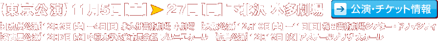 【東京公演】11月5日（土）?11月27日（日） 下北沢 本多劇場　
	【北九州公演】12月3日（土）?4日（日） 北九州芸術劇場　中劇場　
	【大阪公演】12月10日（土）?11日（日） 梅田芸術劇場シアター・ドラマシティ
	【名古屋公演】12月7日(水)　中京大学文化市民会館 プルニエホール
	【広島公演】12月13日(火)　アステールプラザ 大ホール