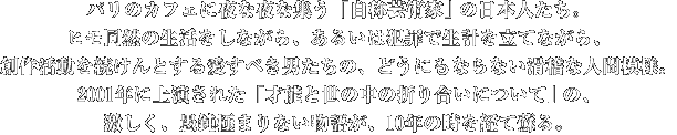 パリのカフェに夜な夜な集う「自称芸術家｣ の日本人たち。 
	ヒモ同然の生活をしながら、あるいは犯罪で生計を立てながら、創作活動を続けんとする愛すベき男たちの、
	どうにもならない滑稽な人間模様。2001年に上演された「才能と世の中の折り合いについて｣ の、激しく、
	愚鈍極まりない物語が、10年の時を経て蘇る。