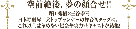 空前絶後、夢の顔合せ!!野田秀樹×三谷幸喜 日本演劇界二大トップランナーの舞台初タッグに、これ以上は望めない超豪華実力派キャストが結集!