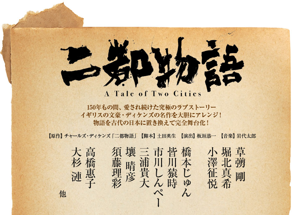 「二都物語」150年もの間　愛され続けた究極のラブストーリー。イギリスの文豪・ディケンズの名作を大胆にアレンジ！物語を古代の日本に置き換えて完全舞台化！【原作】チャールズ・ディケンズ「二都物語」【脚本】土田英生【演出】板垣恭一【音楽】岩代太郎【出演】草彅 剛　堀北真希　小澤征悦　橋本じゅん　皆川猿時　市川しんペー　三浦貴大　壤 晴彦　須藤理彩　高橋 惠子　大杉 漣　他