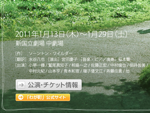 2011年1月13日(木)～1月29日(土)
新国立劇場 中劇場
［作］　ソーントン・ワイルダー 
［翻訳］水谷八也 ［演出］宮田慶子 ［音楽・ピアノ演奏］稲本響
［出演］小堺一機 / 鷲尾真知子 / 相島一之 / 佐藤正宏 / 中村倫也 / 佃井皆美 / 中村元紀 / 山本亨 / 青木和宣 / 増子倭文江 / 斉藤由貴 / 他
