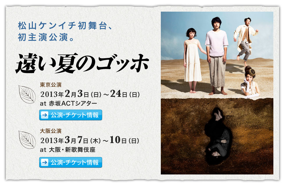 松山ケンイチ初舞台、初主演公演。「遠い夏のゴッホ」東京公演 2013年2月3日(日)～2月24日(日)赤坂ACTシアター／大阪公演 2013年3月7日(木)～10日(日)大阪・新歌舞伎座