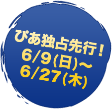 ぴあ独占先行　6/9(日)～6/27(木)