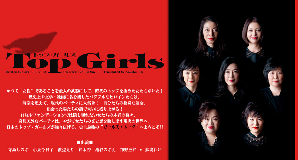 トップ・ガールズ
かつて“女性”であることを最大の武器にして、時代のトップを極めた女たちがいた！　歴史上や文学・絵画に名を残したパワフルなヒロインたちは、時空を超えて、現代のパーティに大集合！　自分たちの数奇な運命、出会った男たちの話で大いに盛り上がる！ 口紅やファンデーションでは隠し切れない女たちの本音の数々。奇想天外なパーティは、やがて女たちの光と影を映し出す現実の世界へ。日本のトップ・ガールズが繰り広げる、史上最強の“ガールズ・トーク”へようこそ!!
■出演■　寺島しのぶ　小泉今日子　渡辺えり　鈴木杏　池谷のぶえ　神野三鈴 ・ 麻実れい