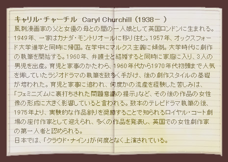 キャリル・チャーチル  Caryl Churchill （1938－ ）
風刺漫画家の父と女優の母との間の一人娘として英国ロンドンに生まれる。1949年、一家はカナダ・モントリオールに移り住む。1957年、オックスフォード大学進学と同時に帰国。在学中にマルクス主義に傾倒。大学時代に劇作の執筆を開始する。1960年、弁護士と結婚すると同時に家庭に入り、3人の男児を出産。育児と家事のかたわら、1960年代から1970年代初頭まで人気を博していたラジオドラマの執筆を数多く手がけ、後の劇作スタイルの基礎が培われた。育児と家事に追われ、何度かの流産を経験した苦しみは、「フェミニズムに裏打ちされた問題意識の提示」など、その後の作品の女性像の形成に大きく影響していると言われる。数本のテレビドラマ執筆の後、1975年より、実験的な作品創りを奨励することで知られるロイヤル・コート劇場の座付作家として迎えられ、多くの作品を発表し、英国での女性劇作家の第一人者と認められる。日本では、「クラウド・ナイン」が何度となく上演されている。