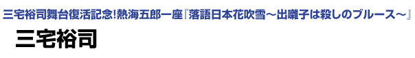 三宅裕司舞台復活記念！熱海五郎一座「落語日本花吹雪～出囃子は殺しのブルース～」　三宅裕司