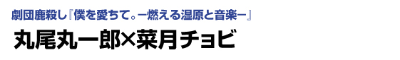 劇団鹿殺し「僕を愛ちて。－燃える湿原と音楽－」　丸尾丸一郎×菜月チョビ