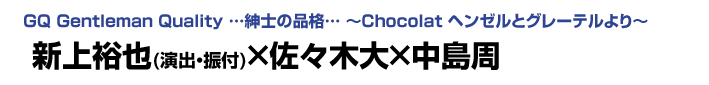 GQ Gentleman Quality …紳士の品格… ～Chocolat ヘンゼルとグレーテルより～　新上裕也×佐々木大×中島周