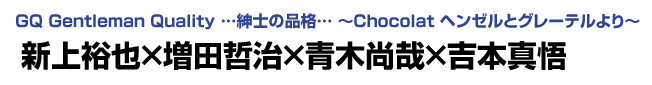 GQ Gentleman Quality …紳士の品格… ～Chocolat ヘンゼルとグレーテルより～　新上裕也×増田哲治×青木尚哉×吉本真悟