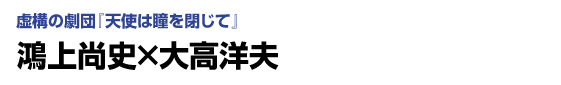 虚構の劇団「天使は瞳を閉じて」　鴻上尚史×大高洋夫
