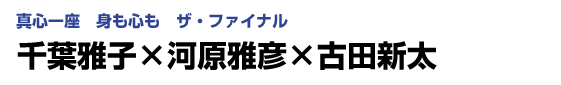 真心一座　身も心も　ザ・ファイナル　千葉雅子×河原雅彦×古田新太