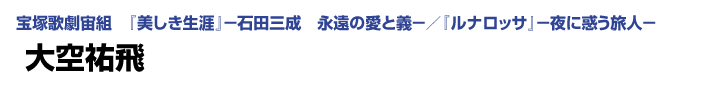 宝塚歌劇宙組　『美しき生涯』－石田三成　永遠の愛と義－／『ルナロッサ』－夜に惑う旅人－　大空祐飛