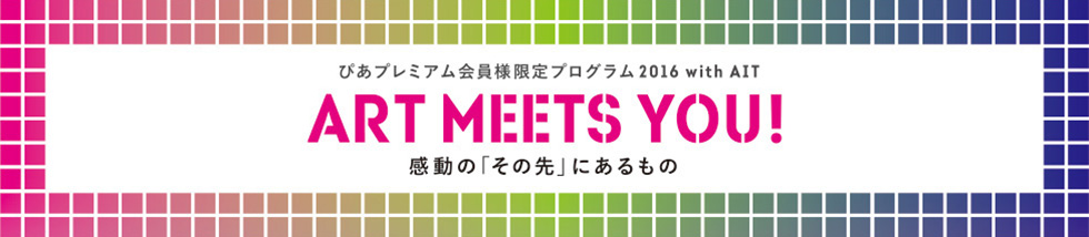 ぴあプレミアム会員様限定プログラム2016 with AIT
ART MEETS YOU! 感動の“その先”に出会う