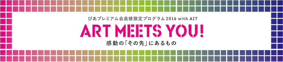 ぴあプレミアム会員様限定プログラム2016 with AIT
ART MEETS YOU! 感動の“その先”に出会う