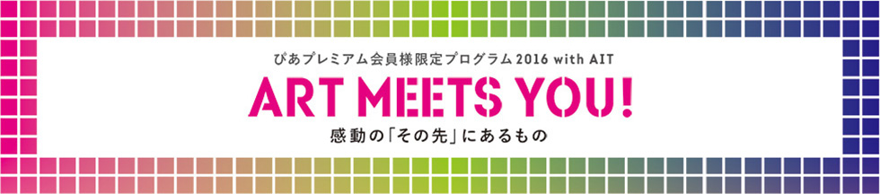 ぴあプレミアム会員様限定プログラム2016 with AIT
ART MEETS YOU! 感動の“その先”に出会う