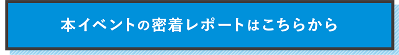 本イベントの密着レポートはこちらから