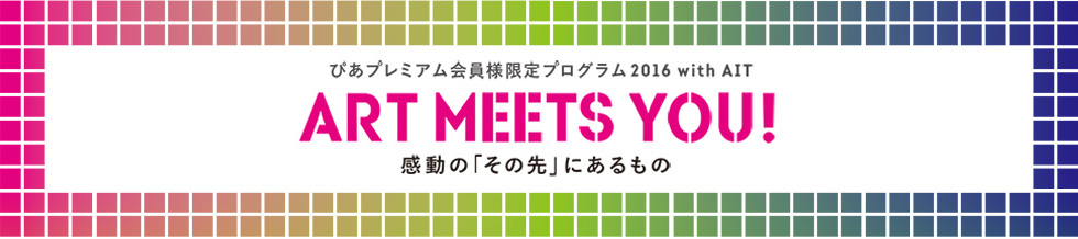 ぴあプレミアム会員様限定プログラム2016 with AIT
ART MEETS YOU! 感動の“その先”に出会う