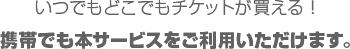 いつでもどこでもチケットが買える！携帯でも本サービスをご利用いただけます