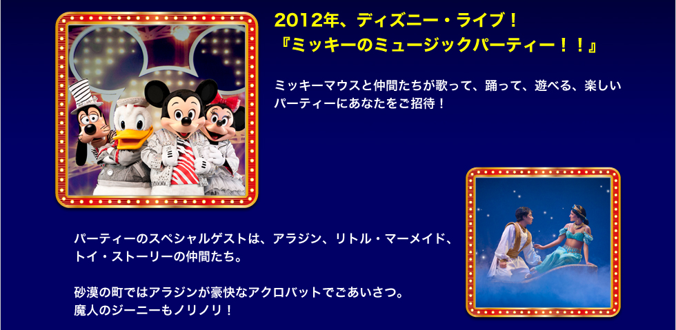 2012年、ディズニー・ライブ！ 『ミッキーのミュージックパーティー！！』 ミッキーマウスと仲間たちが歌って、踊って、遊べる、楽しいパーティにあなたをご招待！パーティーのスペシャルゲストは、アラジン、リトル・マーメイド、 トイ・ストーリーの仲間たち。  砂漠の町ではアラジンが豪快なアクロバットでごあいさつ。 魔人のジーニーもノリノリ！