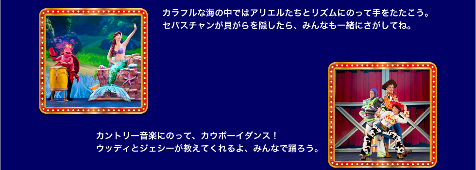 カラフルな海の中ではアリエルたちとリズムにのって手をたたこう。 セバスチャンが貝がらを隠したら、みんなも一緒にさがしてね。 カントリー音楽にのって、カウボーイダンス！ ウッディとジェシーが教えてくれるよ、みんなで踊ろう。 