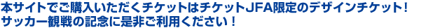 本サイトでご購入いただくチケットはチケットJFA限定のデザインチケット！サッカー観戦の記念に是非ご利用ください！