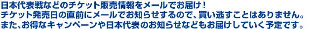 日本代表戦などのチケット販売情報をメールでお届け!チケット発売日の直前にメールでお知らせするので、買い逃すことはありません。また、お得なキャンペーンや日本代表のお知らせなどもお届けしていく予定です。