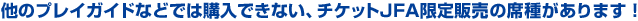 他のプレイガイドなどでは購入できない、チケットJFA限定販売の席種があります！