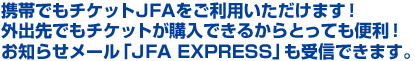 携帯でもチケットJFAをご利用いただけます!外出先でもチケットが購入できるからとっても便利!お知らせメール「JFA EXPRESS」も受信できます。