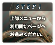 STEP1
上部メニューから
利用開始ページへ
お進みください。