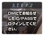 STEP2
DMにてお知らせした
ID/PASSでログイン
してください。