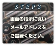 STEP3
画面の指示に従い
メールアドレスを
ご登録ください。