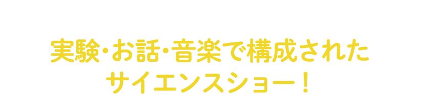 就学前のお子様に!成長著しい幼児期に、興味を深め、好奇心を育む体験の場をなくしてはならないという思いから、実験・お話・音楽で構成されたサイエンスショーがスタート!