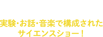 就学前のお子様に!成長著しい幼児期に、興味を深め、好奇心を育む体験の場をなくしてはならないという思いから、実験・お話・音楽で構成されたサイエンスショーがスタート!