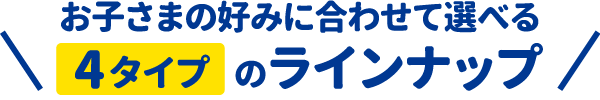 お子さまの好みに合わせて選べる4タイプのラインナップ!