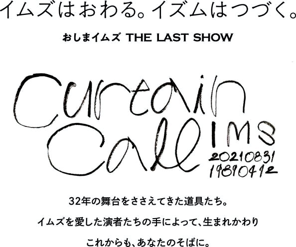 イムズはおわる。イズムはつづく。 おしまイズム THE LAST SHOW curtain call 32年の舞台をささえてきた道具たち。イムズを愛した演者たちの手によって、生まれ代わり、これからも、あなたのそばに。