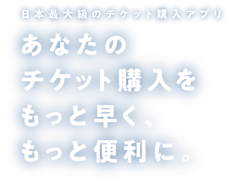 日本最大級のチケット購入アプリ あなたのチケット購入をもっと早く、もっと便利に。