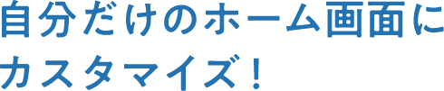 自分だけのホーム画面にカスタマイズ！