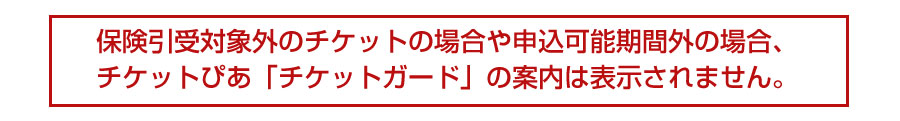 保険引受対象外のチケットの場合や申し込み可能期間外の場合、チケットぴあ「チケットガード」の案内は表示されません